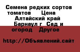 Семена редких сортов томатов.  › Цена ­ 25 - Алтайский край, Барнаул г. Сад и огород » Другое   